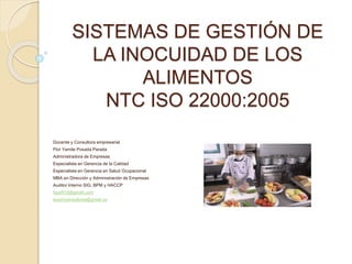 SISTEMAS DE GESTIÓN DE
LA INOCUIDAD DE LOS
ALIMENTOS
NTC ISO 22000:2005
Docente y Consultora empresarial
Flor Yamile Posada Parada
Administradora de Empresas
Especialista en Gerencia de la Calidad
Especialista en Gerencia en Salud Ocupacional
MBA en Dirección y Administración de Empresas
Auditor Interno SIG, BPM y HACCP
fypp510@gmail.com
koachconsultoria@gmail.co
 