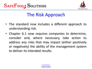 SafefoodZ Solutions
The Risk Approach
• The standard now includes a different approach to
understanding risk.
• Chapter 6.1 now requires companies to determine,
consider and, where necessary, take action to
address any risks that may impact (either positively
or negatively) the ability of the management system
to deliver its intended results.
Compiled by:
Sanjay Indani
 