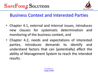 SafefoodZ Solutions
Business Context and Interested Parties
• Chapter 4.1, external and internal issues, introduces
new clauses for systematic determination and
monitoring of the business context, and
• Chapter 4.2, needs and expectations of interested
parties, introduces demands to identify and
understand factors that can (potentially) affect the
ability of Management System to reach the intended
results.
Compiled by:
Sanjay Indani
 