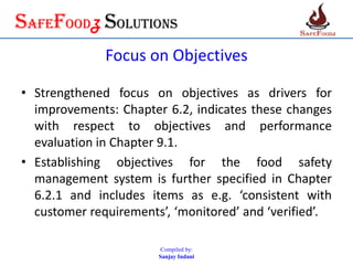 SafefoodZ Solutions
Focus on Objectives
• Strengthened focus on objectives as drivers for
improvements: Chapter 6.2, indicates these changes
with respect to objectives and performance
evaluation in Chapter 9.1.
• Establishing objectives for the food safety
management system is further specified in Chapter
6.2.1 and includes items as e.g. ‘consistent with
customer requirements’, ‘monitored’ and ‘verified’.
Compiled by:
Sanjay Indani
 