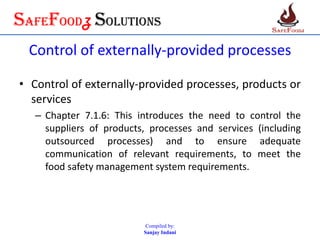 SafefoodZ Solutions
Control of externally-provided processes
• Control of externally-provided processes, products or
services
– Chapter 7.1.6: This introduces the need to control the
suppliers of products, processes and services (including
outsourced processes) and to ensure adequate
communication of relevant requirements, to meet the
food safety management system requirements.
Compiled by:
Sanjay Indani
 