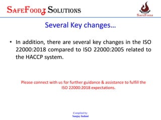 SafefoodZ Solutions
Several Key changes…
• In addition, there are several key changes in the ISO
22000:2018 compared to ISO 22000:2005 related to
the HACCP system.
Please connect with us for further guidance & assistance to fulfill the
ISO 22000:2018 expectations.
Compiled by:
Sanjay Indani
 
