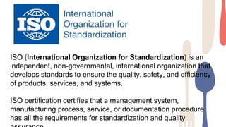 ISO (International Organization for Standardization) is an
independent, non-governmental, international organization that
develops standards to ensure the quality, safety, and efficiency
of products, services, and systems.
ISO certification certifies that a management system,
manufacturing process, service, or documentation procedure
has all the requirements for standardization and quality
 