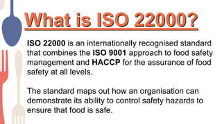What is ISO 22000?
ISO 22000 is an internationally recognised standard
that combines the ISO 9001 approach to food safety
management and HACCP for the assurance of food
safety at all levels.
The standard maps out how an organisation can
demonstrate its ability to control safety hazards to
ensure that food is safe.
 