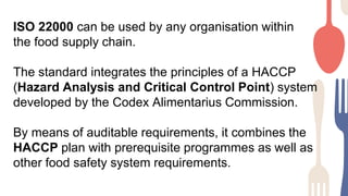 ISO 22000 can be used by any organisation within
the food supply chain.
The standard integrates the principles of a HACCP
(Hazard Analysis and Critical Control Point) system
developed by the Codex Alimentarius Commission.
By means of auditable requirements, it combines the
HACCP plan with prerequisite programmes as well as
other food safety system requirements.
 