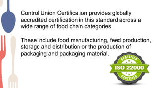 Control Union Certification provides globally
accredited certification in this standard across a
wide range of food chain categories.
These include food manufacturing, feed production,
storage and distribution or the production of
packaging and packaging material.
 