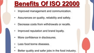 Benefits Of ISO 22000
• Improved management and communication.
• Assurances on quality, reliability and safety.
• Decrease costs from withdrawals or recalls.
• Improved reputation and brand loyalty.
• More confidence in disclosures.
• Less food borne diseases.
•
• Better quality and safer jobs in the food industry.
 