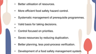 • Better utilisation of resources.
• More efficient food safety hazard control.
• Systematic management of prerequisite programmes.
• Valid basis for taking decisions.
•
• Control focused on priorities.
• Saves resources by reducing duplication.
• Better planning, less post-process verification.
• Development of a food safety management system.
 