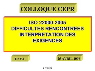 P.PERRIN
ISO 22000:2005
DIFFICULTES RENCONTREES
INTERPRETATION DES
EXIGENCES
ISO 22000:2005
DIFFICULTES RENCONTREES
INTERPRETATION DES
EXIGENCES
COLLOQUE CEPR
25 AVRIL 2006
ENVA
 