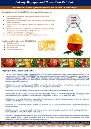 Lakshy Management Consultant Pvt. Ltd.
ISO 22000:2005 – Food Safety Management System / HACCP White Paper
Lakshy Management Consultant Pvt. Ltd.:- 232, Sai Chambers, Sector 11, CBD Belapur, Navi Mumbai 400614, India – R00-260410
I 24 Hours Customer Care: +91 9821780035 I Phone +91 32995241 I Web: www.lakshy.com I Email: info@lakshy.com I
Page 2 U.S.A Greece India Maldives Kuwait Saudi Arabia Europe Africa New Zealand UAE
In order to comply with ISO 22000 an organisation needs to:
• Plan, implement, operate, maintain and update its food safety
management system.
• Demonstrate compliance with applicable statutory and regulatory food
safety requirements.
• Evaluate, assess and conform customer requirements related to food
safety.
• Effectively communicate food safety issues to its suppliers, customers
and relevant interested parties in the food chain.
• Conforms to its stated food safety policy.
• Demonstrate such conformity to relevant interested parties.
Key Elements for Implementing ISO 22000 FSMS
• HACCP principles
• Prerequisite programmes
• Communication
• System Management
System management
Highlights of ISO 22000: 2005 FSMS
 The ISO 22000 standard defines the requirements of a food safety management system covering all organizations in the
food chain from “farm to fork”. The ISO 22000 standard requires organization to establish food safety policy and objectives,
establish Prerequisites programmes (PRP), perform hazard analysis, establish operational PRPs and HACCP, tracking
performance through monitoring and measurement, implement corrective action and conducting management review. The
standard especially highlights on:
 Establishment of prerequisite programs (PRPs), which define the basic conditions and activities needed to maintain a
hygienic environment, both within the organization and throughout the food chain.
 Identification and control of food safety hazards, and the determination of an acceptable level of risk.
 Establishment of a HACCP plan, including the identification and monitoring of critical control points: process steps at which
controls can be applied to prevent or eliminate a food safety hazard, or reduce it to an acceptable level.
 Establishment of a food safety team responsible for tasks such as hazard analysis, selection of control measures,
establishment of PRPs, and planning of internal audits.
 Information and characteristics needed for both raw materials and end products to ensure that a proper hazard analysis
can be conducted.
 Establishment of a communications plan with external parties – such as suppliers, customers, and regulatory authorities –
to ensure that food safety information is available to all.
 ISO 22000 is therefore designed to allow all types of organizations within the food chain to implement a Food Safety Management
System, helping them to better accomplish legal and food safety requirements, build process-based food safety
management systems, and focus on continuous improvement.
 
