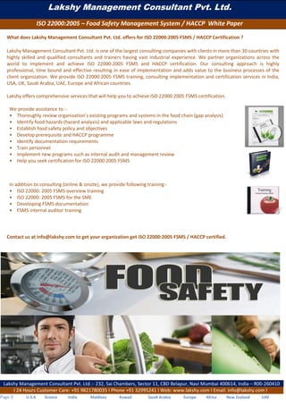 Lakshy Management Consultant Pvt. Ltd.
ISO 22000:2005 – Food Safety Management System / HACCP White Paper
Lakshy Management Consultant Pvt. Ltd.:- 232, Sai Chambers, Sector 11, CBD Belapur, Navi Mumbai 400614, India – R00-260410
I 24 Hours Customer Care: +91 9821780035 I Phone +91 32995241 I Web: www.lakshy.com I Email: info@lakshy.com I
Page 3 U.S.A Greece India Maldives Kuwait Saudi Arabia Europe Africa New Zealand UAE
What does Lakshy Management Consultant Pvt. Ltd. offers for ISO 22000:2005 FSMS / HACCP Certification ?
Lakshy Management Consultant Pvt. Ltd. is one of the largest consulting companies with clients in more than 30 countries with
highly skilled and qualified consultants and trainers having vast industrial experience. We partner organizations across the
world to implement and achieve ISO 22000:2005 FSMS and HACCP certification. Our consulting approach is highly
professional, time bound and effective resulting in ease of implementation and adds value to the business processes of the
client organization. We provide ISO 22000:2005 FSMS training, consulting implementation and certification services in India,
USA, UK, Saudi Arabia, UAE, Europe and African countries.
Lakshy offers comprehensive services that will help you to achieve ISO 22000:2005 FSMS certification.
We provide assistance to :-
• Thoroughly review organization’s existing programs and systems in the food chain (gap analysis)
• Identify food hazards (hazard analysis) and applicable laws and regulations
• Establish food safety policy and objectives
• Develop prerequisite and HACCP programme
• Identify documentation requirements
• Train personnel
• Implement new programs such as internal audit and management review
• Help you seek certification for ISO 22000:2005 FSMS
In addition to consulting (online & onsite), we provide following training:-
• ISO 22000: 2005 FSMS overview training
• ISO 22000: 2005 FSMS for the SME
• Developing FSMS documentation
• FSMS internal auditor training
Contact us at info@lakshy.com to get your organization get ISO 22000:2005 FSMS / HACCP certified.
 