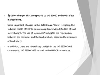 • 2) Other changes that are specific to ISO 22000 and food safety
management.
• Some important changes in the definitions: ‘Harm’ is replaced by
‘adverse health effect’ to ensure consistency with definition of food
safety hazard. The use of ‘assurance’ highlights the relationship
between the consumer and the food product, based on the assurance
of food safety.
• In addition, there are several key changes in the ISO 22000:2018
compared to ISO 22000:2005 related to the HACCP systematics.
 