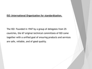 ISO :International Organization for standardization.
The ISO Founded in 1947 by a group of delegates from 25
countries, the 67 original technical committees of ISO came
together with a unified goal of ensuring products and services
are safe, reliable, and of good quality.
 