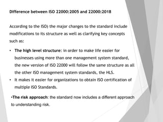 • The high level structure: in order to make life easier for
businesses using more than one management system standard,
the new version of ISO 22000 will follow the same structure as all
the other ISO management system standards, the HLS.
• It makes it easier for organizations to obtain ISO certification of
multiple ISO Standards.
Difference between ISO 22000:2005 and 22000:2018
According to the ISO) the major changes to the standard include
modifications to its structure as well as clarifying key concepts
such as:
•The risk approach: the standard now includes a different approach
to understanding risk.
 