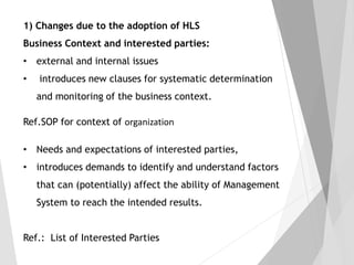 1) Changes due to the adoption of HLS
Business Context and interested parties:
• external and internal issues
• introduces new clauses for systematic determination
and monitoring of the business context.
Ref.SOP for context of organization
• Needs and expectations of interested parties,
• introduces demands to identify and understand factors
that can (potentially) affect the ability of Management
System to reach the intended results.
Ref.: List of Interested Parties
 