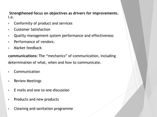 Strengthened focus on objectives as drivers for improvements.
I.e.
• Conformity of product and services
• Customer Satisfaction
• Quality management system performance and effectiveness
• Performance of vendors.
• Market feedback
communications: The “mechanics” of communication, including
determination of what, when and how to communicate.
• Communication
• Review Meetings
• E mails and one to one discussion
• Products and new products
• Cleaning and sanitation programme
 