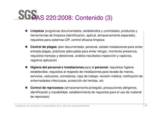PAS 220:2008: Contenido (3)
                  220:2008:           (3
            Limpieza: programas documentados, establecidos y controlados, productos y
            herramientas de limpieza (identificación, aptitud, almacenamiento separado),
            requisitos para sistemas CIP, control eficacia limpieza

            Control de plagas: plan documentado, personal, estado instalaciones para evitar
            entrada plagas, prácticas adecuadas para evitar refugio, monitoreo presencia,
            requisitos trampas y detectores, análisis resultados inspección y capturas,
            registros aplicación

            Higiene del personal e instalaciones para el personal, requisitos higiene
            establecidos, requisitos al respecto de instalaciones para lavado de manos,
            servicios, vestuarios, comedores, ropa de trabajo; revisión médica, notificación de
            enfermedades infecciosas, protección de heridas, etc

            Control de reprocesos (almacenamiento protegido, precauciones alérgenos,
            identificación y trazabilidad, establecimiento de requisitos para el uso de material
            de reproceso)

I JORNADA DE SEGURETAT ALIMENTÀRIA EN EL SECTOR AGROALIMENTARI                                     10
 