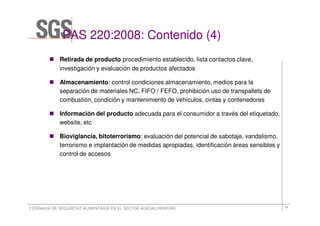 PAS 220:2008: Contenido (4)
                  220:2008:           (4
            Retirada de producto procedimiento establecido, lista contactos clave,
            investigación y evaluación de productos afectados

            Almacenamiento: control condiciones almacenamiento, medios para la
            separación de materiales NC, FIFO / FEFO, prohibición uso de transpallets de
            combustión, condición y mantenimiento de vehículos, cintas y contenedores

            Información del producto adecuada para el consumidor a través del etiquetado,
            website, etc

            Bioviglancia, bitoterrorismo: evaluación del potencial de sabotaje, vandalismo,
            terrorismo e implantación de medidas apropiadas, identificación áreas sensibles y
            control de accesos




I JORNADA DE SEGURETAT ALIMENTÀRIA EN EL SECTOR AGROALIMENTARI                                  11
 
