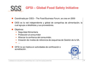 GFSI – Global Food Safety Initiative


        Coordinada por CIES – The Food Business Forum, se crea en 2000

        CIES es la red independiente y global de compañías de alimentación, la
        cual agrupa a detallistas y sus proveedores.

        Objetivos:
         • Seguridad Alimentaria
         • Protección al consumidor
         • Afianzar la confianza del consumidor.
         • Creación de niveles de referencia de esquemas de Gestión de la SA.
         • …

        GFSI no se implica en actividades de certificación o
        acreditación.




I JORNADA DE SEGURETAT ALIMENTÀRIA EN EL SECTOR AGROALIMENTARI                   15
 