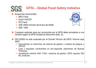 GFSI – Global Food Safety Initiative
        Esquemas reconocidos:
         • BRC Food
         • Dutch HACCP
         • IFS Food
         • SQF 2000 (Versión de Enero de 2006)
         • SQF 1000

        Cualquier estándar para ser reconocido por la GFSI debe someterse a una
        revisión según la GFSI Guidance Document (edic. 5).

        ISO 22000 ha sido evaluada por el Comité Técnico de GFSI. Informe sept
        2007:
          • Equivalentes en elementos de sistema de gestión y análisis de peligros y
            APPCC
          • Lista y requisitos insuficientes en pre-requisitos (elementos de Buenas
            Prácticas)
          • Acreditación distinta (ISO 17021, sistemas de gestión, GFSI requiere ISO
            65, producto)


I JORNADA DE SEGURETAT ALIMENTÀRIA EN EL SECTOR AGROALIMENTARI                         16
 