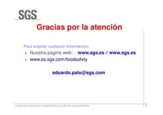 Gracias por la atención

       Para ampliar cualquier información:
            Nuestra pagina web: www.sgs.es // www.sgs.es
            www.es.sgs.com/foodsafety

                               eduardo.palu@sgs.com




I JORNADA DE SEGURETAT ALIMENTÀRIA EN EL SECTOR AGROALIMENTARI   17
 