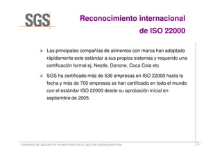 Reconocimiento internacional
                                                                 de ISO 22000

                Las principales compañías de alimentos con marca han adoptado
                rápidamente este estándar a sus propios sistemas y requerido una
                certificación formal ej. Nestle, Danone, Coca Cola etc

                SGS ha certificado más de 536 empresas en ISO 22000 hasta la
                fecha y más de 700 empresas se han certificado en todo el mundo
                con el estándar ISO 22000 desde su aprobación inicial en
                septiembre de 2005.




I JORNADA DE SEGURETAT ALIMENTÀRIA EN EL SECTOR AGROALIMENTARI                     6
 