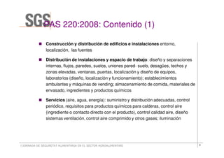 PAS 220:2008: Contenido (1)

               Construcción y distribución de edificios e instalaciones entorno,
               localización, las fuentes

               Distribución de instalaciones y espacio de trabajo: diseño y separaciones
               internas, flujos, paredes, suelos, uniones pared- suelo, desagües, techos y
               zonas elevadas, ventanas, puertas, localización y diseño de equipos,
               laboratorios (diseño, localización y funcionamiento); establecimientos
               ambulantes y máquinas de vending; almacenamiento de comida, materiales de
               envasado, ingredientes y productos químicos

               Servicios (aire, agua, energía): suministro y distribución adecuadas, control
               periódico, requisitos para productos químicos para calderas, control aire
               (ingrediente o contacto directo con el producto), control calidad aire, diseño
               sistemas ventilación, control aire comprimido y otros gases; iluminación




I JORNADA DE SEGURETAT ALIMENTÀRIA EN EL SECTOR AGROALIMENTARI                                  8
 