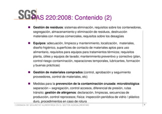 PAS 220:2008: Contenido (2)
               Gestión de residuos: sistemas eliminación, requisitos sobre los contenedores,
               segregación, almacenamiento y eliminación de residuos, destrucción
               materiales con marcas comerciales, requisitos sobre los desagües

               Equipos: adecuación, limpieza y mantenimiento, localización, materiales,
               diseño higiénico, superficies de contacto de materiales aptos para uso
               alimentario, requisitos para equipos para tratamientos térmicos; requisitos
               planta, útiles y equipos de lavado; mantenimiento preventivo y correctivo (plan,
               control riesgo contaminación, reparaciones temporales, lubricantes, formación
               y buenas prácticas)

               Gestión de materiales comprados (control, aprobación y seguimiento
               proveedores, control de materiales, etc)

               Medidas para la prevención de la contaminación cruzada: microbiológica:
               separación – segregación, control accesos, diferencial de presión, rutas
               tránsito; gestión de alérgenos: declaración, limpiezas, secuencias de
               producción, control reprocesos; física: inspección periódica de vidrio / plástico
               duro, procedimientos en caso de rotura
I JORNADA DE SEGURETAT ALIMENTÀRIA EN EL SECTOR AGROALIMENTARI                                     9
 