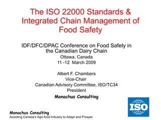 The ISO 22000 Standards & Integrated Chain Management of Food Safety IDF/DFC/DPAC Conference on Food Safety in the Canadian Dairy Chain Ottawa, Canada 11 -12  March 2009 Albert F. Chambers Vice-Chair  Canadian Advisory Committee, ISO/TC34 President Monachus Consulting Monachus Consulting Assisting Canada’s Agri-food Industry to Adapt and Prosper 