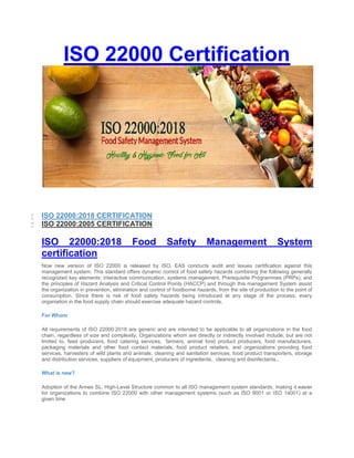 ISO 22000 Certification
 ISO 22000:2018 CERTIFICATION
 ISO 22000:2005 CERTIFICATION
ISO 22000:2018 Food Safety Management System
certification
Now new version of ISO 22000 is released by ISO. EAS conducts audit and issues certification against this
management system. This standard offers dynamic control of food safety hazards combining the following generally
recognized key elements: interactive communication, systems management, Prerequisite Programmes (PRPs), and
the principles of Hazard Analysis and Critical Control Points (HACCP) and through this management System assist
the organization in prevention, elimination and control of foodborne hazards, from the site of production to the point of
consumption. Since there is risk of food safety hazards being introduced at any stage of the process, every
organiation in the food supply chain should exercise adequate hazard controls.
For Whom
All requirements of ISO 22000:2018 are generic and are intended to be applicable to all organizations in the food
chain, regardless of size and complexity. Organizations whom are directly or indirectly involved include, but are not
limited to, feed producers, food catering services, farmers, animal food product producers, food manufacturers,
packaging materials and other food contact materials, food product retailers, and organizations providing food
services, harvesters of wild plants and animals, cleaning and sanitation services, food product transporters, storage
and distribution services, suppliers of equipment, producers of ingredients, cleaning and disinfectants,.
What is new?
Adoption of the Annex SL, High-Level Structure common to all ISO management system standards, making it easier
for organizations to combine ISO 22000 with other management systems (such as ISO 9001 or ISO 14001) at a
given time
 