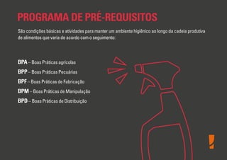 PROGRAMA DE PRÉ-REQUISITOS
São condições básicas e atividades para manter um ambiente higiênico ao longo da cadeia produtiva
de alimentos que varia de acordo com o seguimento:

BPA – Boas Práticas agrícolas
BPP – Boas Práticas Pecuárias
BPF – Boas Práticas de Fabricação
BPM – Boas Práticas de Manipulação
BPD – Boas Práticas de Distribuição

 