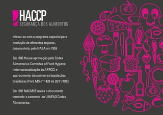Iniciou-se com o programa espacial para
produção de alimentos seguros ,
desenvolvido pela NASA em 1959
Em 1993 Houve aprovação pelo Codex
Alimentarius Commitee of Food Hygiene
(Internacionalização do APPCC) e
aparecimento das primeiras legislações
brasileiras (Port. MS n° 1428 de 26/11/1993)
Em 1997 NACMCF revisa o documento
tornando-o coerente ao UM/FAO Codex
Alimentarius.

 