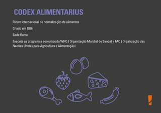 CODEX ALIMENTARIUS
Fórum Internacional de normalização de alimentos
Criado em 1926
Sede Roma
Executa os programas conjuntos da WHO ( Organização Mundial de Saúde) e FAO ( Organização das
Nacões Unidas para Agricultura e Alimentação)

 