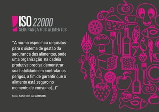 ISO

SEGURANÇA DOS ALIMENTOS

“A norma especiﬁca requisitos
para o sistema de gestão da
segurança dos alimentos, onde
uma organização na cadeia
produtiva precisa demonstrar
sua habilidade em controlar os
perigos, a ﬁm de garantir que o
alimento está seguro no
momento de consumo(...)”
Fonte: ABNT NBR ISO 22000:2006

 
