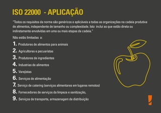 ISO 22000 - APLICAÇÃO
“Todos os requisitos da norma são genéricos e aplicáveis a todas as organizações na cadeia produtiva
de alimentos, independente de tamanho ou complexidade. Isto inclui as que estão direta ou
indiretamente envolvidas em uma ou mais etapas da cadeia.”
Não estão limitadas a:

1. Produtores de alimentos para animais
2. Agricultores e pecuaristas
3. Produtores de ingredientes
4. Industrias de alimentos
5. Varejistas
6. Serviços de alimentação
7. Serviço de catering (serviços alimentares em lugares remotos)
8. Fornecedores de serviços da limpeza e sanitização,
9. Serviços de transporte, armazenagem de distribuição

 