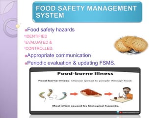 FOOD SAFETY MANAGEMENT
SYSTEM
Food safety hazards
*IDENTIFIED
*EVALUATED
&
*CONTROLLED.
Appropriate communication
Periodic evaluation & updating FSMS.