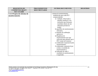 REQUISITOS DO
COMMITTEE DRAFT
ISO/ CD 22000
PROCEDIMENTOS
DOCUMENTADOS
OUTROS DOCUMENTOS REGISTROS
7.3.3 Projeto do sistema de
monitoramento
- sistema de monitoramento
estabelecido para cada PCC
compreendendo:
a) medição, observação e
métodos analíticos e/ou
instruções que forneçam
resultados dentro de um
adequado período de
tempo;
b) aparelhos de monitoramento
utilizados;
c) métodos de calibração
aplicáveis;
d) freqüência de
monitoramento que seja
suficiente para garantir que o
PCC esteja sob controle;
e) colaborador responsável pelo
monitoramento;
f) colaborador responsável por
avaliar o resultado do
monitoramento e
g) indicação de onde o
resultado do monitoramento
é registrado.
Direitos autorias e de reprodução são propriedade da Food Design Consultoria e Planejamento SC Ltda.
Ed. Angélica Trade Center - Av. Angélica, 2466, conjunto 71 – Higienópolis CEP 01228-200 – São Paulo – SP
Tel./ Fax: (11) 3120-6965 / 3120-6728
e-mail: fooddesign@fooddesign.com.br
www.fooddesign.com.br
11
 