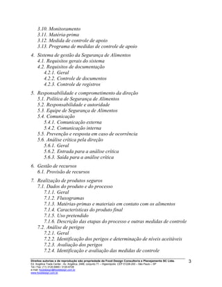 3.10. Monitoramento
3.11. Matéria-prima
3.12. Medida de controle de apoio
3.13. Programa de medidas de controle de apoio
4. Sistema de gestão da Segurança de Alimentos
4.1. Requisitos gerais do sistema
4.2. Requisitos de documentação
4.2.1. Geral
4.2.2. Controle de documentos
4.2.3. Controle de registros
5. Responsabilidade e comprometimento da direção
5.1. Política de Segurança de Alimentos
5.2. Responsabilidade e autoridade
5.3. Equipe de Segurança de Alimentos
5.4. Comunicação
5.4.1. Comunicação externa
5.4.2. Comunicação interna
5.5. Prevenção e resposta em caso de ocorrência
5.6. Análise crítica pela direção
5.6.1. Geral
5.6.2. Entrada para a análise crítica
5.6.3. Saída para a análise crítica
6. Gestão de recursos
6.1. Provisão de recursos
7. Realização de produtos seguros
7.1. Dados do produto e do processo
7.1.1. Geral
7.1.2. Fluxogramas
7.1.3. Matérias-primas e materiais em contato com os alimentos
7.1.4. Características do produto final
7.1.5. Uso pretendido
7.1.6. Descrição das etapas do processo e outras medidas de controle
7.2. Análise de perigos
7.2.1. Geral
7.2.2. Identificação dos perigos e determinação de níveis aceitáveis
7.2.3. Avaliação dos perigos
7.2.4. Identificação e avaliação das medidas de controle
Direitos autorias e de reprodução são propriedade da Food Design Consultoria e Planejamento SC Ltda.
Ed. Angélica Trade Center - Av. Angélica, 2466, conjunto 71 – Higienópolis CEP 01228-200 – São Paulo – SP
Tel./ Fax: (11) 3120-6965 / 3120-6728
e-mail: fooddesign@fooddesign.com.br
www.fooddesign.com.br
3
 