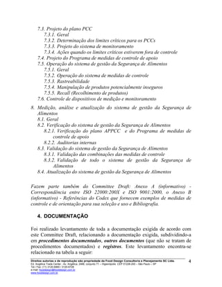 7.3. Projeto do plano PCC
7.3.1. Geral
7.3.2. Determinação dos limites críticos para os PCCs
7.3.3. Projeto do sistema de monitoramento
7.3.4. Ações quando os limites críticos estiverem fora de controle
7.4. Projeto do Programa de medidas de controle de apoio
7.5. Operação do sistema de gestão da Segurança de Alimentos
7.5.1. Geral
7.5.2. Operação do sistema de medidas de controle
7.5.3. Rastreabilidade
7.5.4. Manipulação de produtos potencialmente inseguros
7.5.5. Recall (Recolhimento de produtos)
7.6. Controle de dispositivos de medição e monitoramento
8. Medição, análise e atualização do sistema de gestão da Segurança de
Alimentos
8.1. Geral
8.2. Verificação do sistema de gestão da Segurança de Alimentos
8.2.1. Verificação do plano APPCC e do Programa de medidas de
controle de apoio
8.2.2. Auditorias internas
8.3. Validação do sistema de gestão da Segurança de Alimentos
8.3.1. Validação das combinações das medidas de controle
8.3.2. Validação de todo o sistema de gestão da Segurança de
Alimentos
8.4. Atualização do sistema de gestão da Segurança de Alimentos
Fazem parte também do Committee Draft: Anexo A (informativo) -
Correspondência entre ISO 22000:200X e ISO 9001:2000, o Anexo B
(informativo) - Referências do Codex que fornecem exemplos de medidas de
controle e de orientação para sua seleção e uso e Bibliografia.
4. DOCUMENTAÇÃO
Foi realizado levantamento de toda a documentação exigida de acordo com
este Committee Draft, relacionando a documentação exigida, subdividindo-a
em procedimentos documentados, outros documentos (que não se tratam de
procedimentos documentados) e registros. Este levantamento encontra-se
relacionado na tabela a seguir:
Direitos autorias e de reprodução são propriedade da Food Design Consultoria e Planejamento SC Ltda.
Ed. Angélica Trade Center - Av. Angélica, 2466, conjunto 71 – Higienópolis CEP 01228-200 – São Paulo – SP
Tel./ Fax: (11) 3120-6965 / 3120-6728
e-mail: fooddesign@fooddesign.com.br
www.fooddesign.com.br
4
 