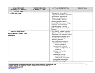 REQUISITOS DO
COMMITTEE DRAFT
ISO/ CD 22000
PROCEDIMENTOS
DOCUMENTADOS
OUTROS DOCUMENTOS
-
-
REGISTROS
7.1.2 Fluxogramas - fluxogramas dos produtos/
categorias de produtos abrangidos
pelo sistema de gestão da
Segurança de Alimentos.
- Layout contendo o fluxo de
matérias-primas, produtos
intermediários, produtos e tráfego
de pessoal (suficientemente
detalhado para se avaliar a
probabilidade de contaminação
cruzada).
7.1.3 Matérias-primas e
materiais em contato com
alimentos
- descrição de todas as matérias-
primas, substâncias e materiais
em contato com alimentos (com o
detalhamento necessário para a
identificação e avaliação de
perigos), incluindo
apropriadamente o seguinte:
a) características químicas,
biológicas e físicas;
b) composição, incluindo
aditivos e coadjuvantes de
fabricação;
c) origem e método de
produção;
d) método de entrega,
acondicionamento e
condições de estocagem;
e) preparação antes do uso;
f) critérios de aceitação
Direitos autorias e de reprodução são propriedade da Food Design Consultoria e Planejamento SC Ltda.
Ed. Angélica Trade Center - Av. Angélica, 2466, conjunto 71 – Higienópolis CEP 01228-200 – São Paulo – SP
Tel./ Fax: (11) 3120-6965 / 3120-6728
e-mail: fooddesign@fooddesign.com.br
www.fooddesign.com.br
8
 