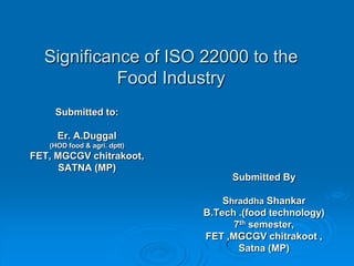 Significance of ISO 22000 to the Food Industry Submitted to: Er. A.Duggal (HOD food & agri. dptt) FET, MGCGV chitrakoot, SATNA (MP) Submitted By Shraddha Shankar B.Tech .(food technology) 7th semester,  FET ,MGCGV chitrakoot , Satna (MP) 