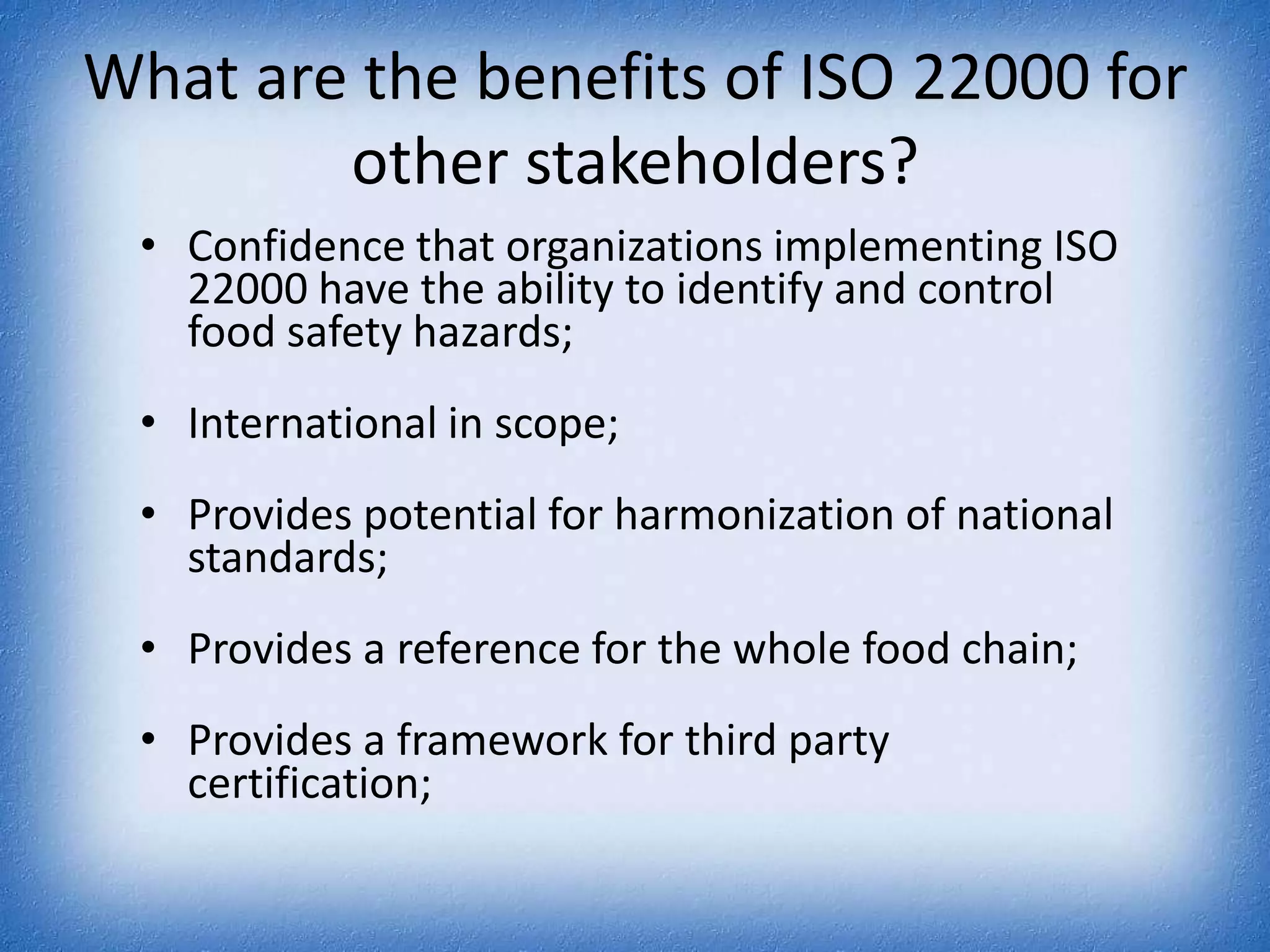 What are the benefits of ISO 22000 for other stakeholders?Confidence that organizations implementing ISO 22000 have the ability to identify and control food safety hazards;International in scope;Provides potential for harmonization of national standards;Provides a reference for the whole food chain;Provides a framework for third party certification;