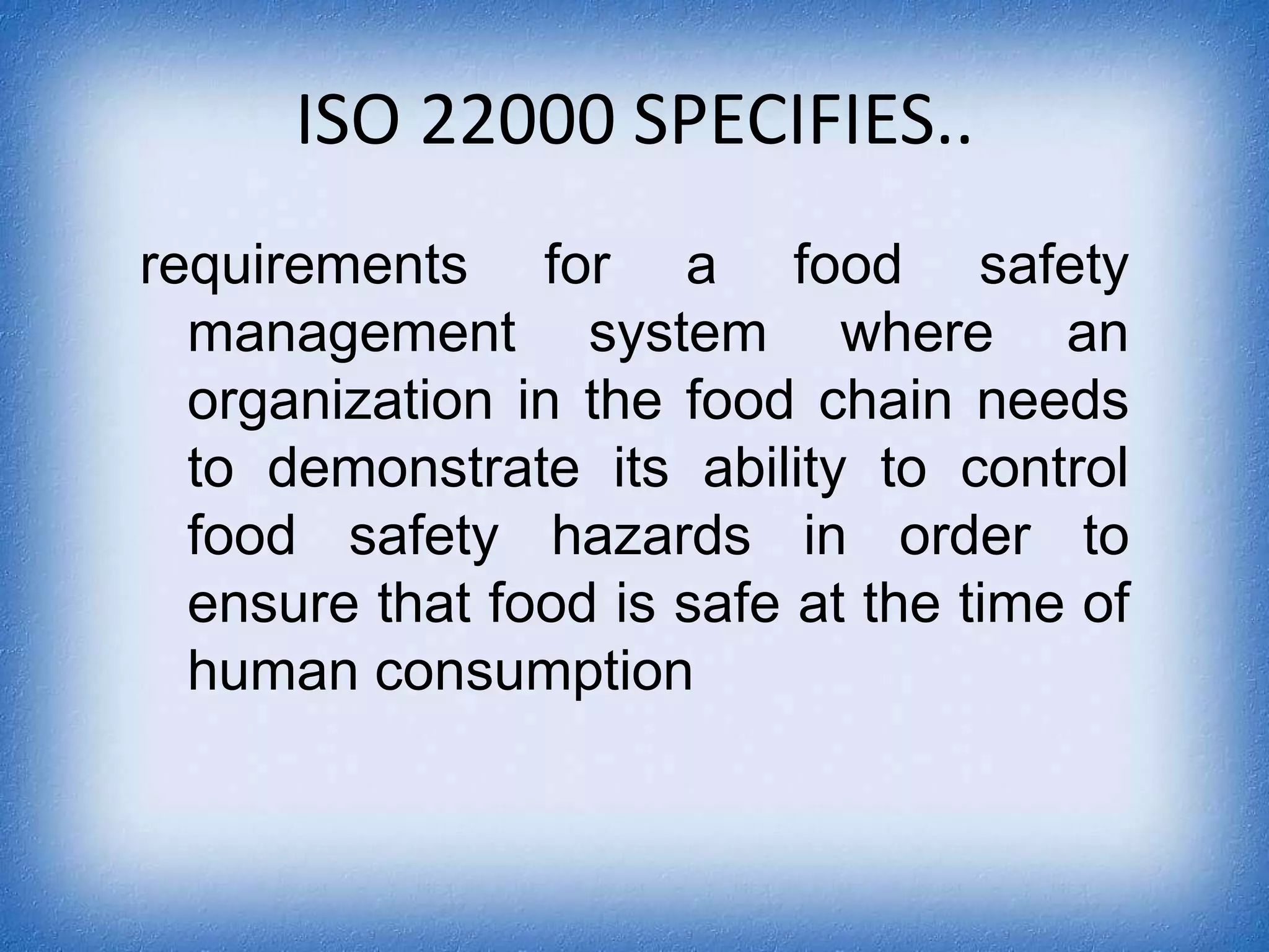 ISO 22000 SPECIFIES..requirements for a food safety management system where an organization in the food chain needs to demonstrate its ability to control food safety hazards in order to ensure that food is safe at the time of human consumption