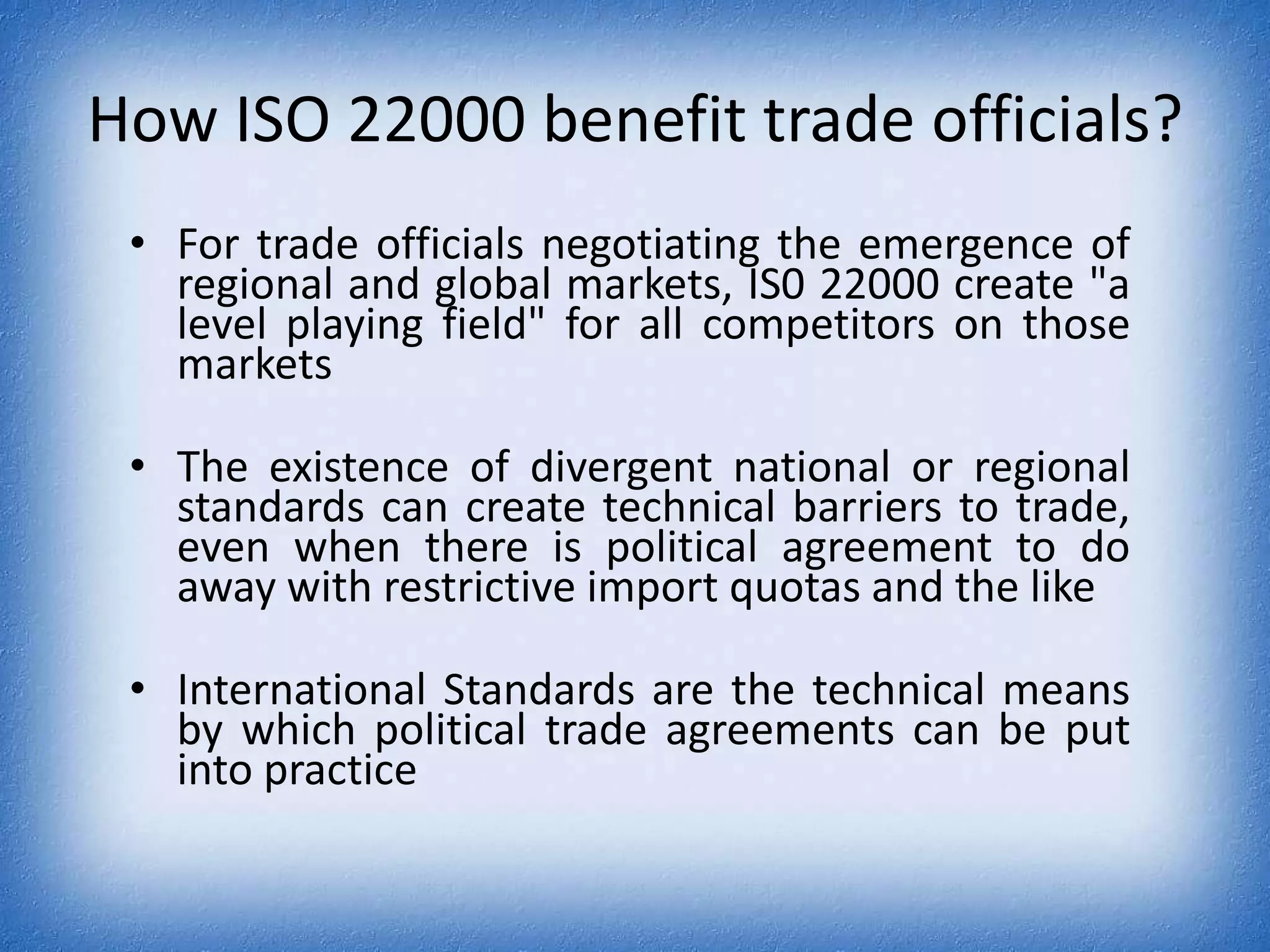 How ISO 22000 benefit trade officials?For trade officials negotiating the emergence of regional and global markets, IS0 22000 create "a level playing field" for all competitors on those marketsThe existence of divergent national or regional standards can create technical barriers to trade, even when there is political agreement to do away with restrictive import quotas and the likeInternational Standards are the technical means by which political trade agreements can be put into practice