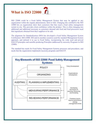 What is ISO 22000
ISO 22000 could be a Food Safety Management System that may be applied to any
organization within the organic phenomenon, farm to fork. Changing into certified to the ISO
22000 lets an organization show their customers that they need a food safety management
system in situ. This provides client confidence within the product. This is often changing into
additional and additional necessary as customers demand safe food and food processors need
that ingredients obtained from their suppliers to be safe.
The alignment for Standardization (ISO) has developed a Food Safety Management System
Certification: ISO 22000. ISO and its member countries used the standard Management System
approach, and tailored it to use to Food Safety, incorporating the wide used and proved
HACCP principles and sensible producing Principles (addressed by necessity Programs in ISO
22000).
The standard has needs for Food Safety Management Systems processes and procedures, and
needs that the organization implements necessity programs and HACCP.

 