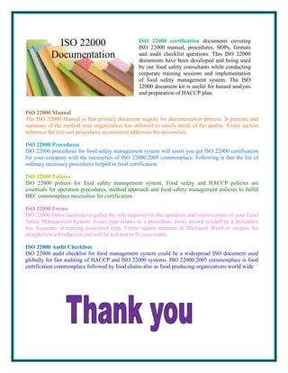 ISO 22000
Documentation

ISO 22000 certification documents covering
ISO 22000 manual, procedures, SOPs, formats
and audit checklist questions. This ISO 22000
documents have been developed and being used
by our food safety consultants while conducting
corporate training sessions and implementation
of food safety management system. The ISO
22000 document kit is useful for hazard analysis
and preparation of HACCP plan.

ISO 22000 Manual
The ISO 22000 Manual is that primary document require for documentation process. It presents and
summary of the method your organization has enforced to satisfy needs of the quality. Every section
reference the relevant procedures accustomed addresses the necessities.
ISO 22000 Procedures
ISO 22000 procedures for food safety management system will assist you get ISO 22000 certification
for your company with the necessities of ISO 22000:2005 commonplace. Following is that the list of
ordinary necessary procedures helped in food certification.
ISO 22000 Policies
ISO 22000 polices for food safety management system. Food safety and HACCP policies are
essentials for operation procedures, method approach and food safety management policies to fulfill
BRC commonplace necessities for certification.
ISO 22000 Forms
ISO 22000 forms facilitate to gather the info required for the operation and improvement of your Food
Safety Management System. Every type relates to a procedure; every record needed by a procedure
has Associate in nursing associated type. Forms square measure in Microsoft Word or surpass for
straightforward redaction and will be tailored to fit your wants.
ISO 22000 Audit Checklists
ISO 22000 audit checklist for food management system could be a widespread ISO document used
globally for fast auditing of HACCP and ISO 22000 systems. ISO 22000:2005 commonplace is food
certification commonplace followed by food chains also as food producing organizations world wide.

 