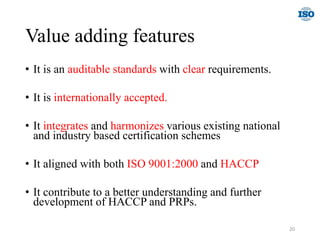Value adding features
• It is an auditable standards with clear requirements.
• It is internationally accepted.
• It integrates and harmonizes various existing national
and industry based certification schemes
• It aligned with both ISO 9001:2000 and HACCP
• It contribute to a better understanding and further
development of HACCP and PRPs.
20
 