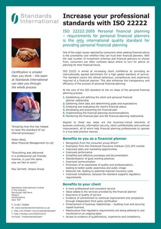 Increase your professional
standards with ISO 22222
ISO 22222:2005 Personal financial planning
– requirements for personal financial planners
is the only international quality standard for
providing personal financial planning
One of the major issues reported by consumers when seeking financial advice
is the uncertainty over whether they can trust their financial planners. With
the vast number of investment schemes and financial planners to choose
from, consumers are often confused about where to turn for advice on
planning for their financial future.
ISO 22222 is aimed at increasing client confidence by providing an
internationally agreed benchmark for a high global standard of service.
The standard covers the ethical behaviour, competences and experience
required of a financial planner. This also enhances the transparency and
efficiency of the process of personal financial planning.
At the core of the ISO standard sit the six steps of the personal financial
planning process:
1. Establishing and defining the client and personal financial
planner relationship
2. Gathering client data and determining goals and expectations
3. Analysing and evaluating the client’s financial status
4. Developing and presenting the financial plan
5. Implementing the financial planning recommendations
6. Monitoring the financial plan and the financial planning relationship
Aligned to these key steps are the business-critical elements of
business continuity, information security, client confidentiality and continual
improvement, all of which help financial planning professionals to operate
in a true best practice manner.
Benefits to you as a financial planner
• Recognition from the consumer group Which?
• Exemption from the Chartered Insurance Institute (CII) AF5 module
• Improved sales and marketing opportunities
• Improved performance
• Simplified and effective processes and documentation
• Standardisation of good working practices
• Improved communication
• Promotion of an awareness of quality and professionalism,
leading to better public awareness and public image
• Reduced risk, leading to potential reduced insurance costs
• Improved compliance, because the standard supports regulatory
requirements
Benefits to your client
• A more professional and consistent service
• Value added to the services provided by the financial planner
• Assurance of quality of service
• Evidence of commitment to continual improvement and compliance
through independent third party certification
• Enhancement of business relationships – building trust and securing
repeat business
• Reassurance that regulatory requirements are being adhered to and
monitored on an ongoing basis
• Access to evidence of qualifications, experience and competency
Standards International Limited
5 The Granary
Fairclough Hall Farm
Weston
Hertfordshire
SG4 7DP
T: 01462 790894
W: www.standardsinternational.co.uk
L: http://uk.linkedin.com/in/standardsexpert
T: http://twitter.com/SIISO22222
YouTube: TheStandardsExpert
Certification is simpler
than you think – the team
at Standards International
can take you through
the whole process
“Amazing how this has helped
to raise the standard of our
internal processes.”
Helen West,
West Financial Management Co Ltd
“Everything was delivered
in a professional yet friendly
manner, in just the same
way we like to work.”
Ray Garnett, Utopia Group
 