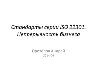 Стандарты серии ISO 22301.
Непрерывность бизнеса
Прозоров Андрей
2014-04
 