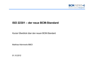 ISO 22301 – der neue BCM-Standard


Kurzer Überblick über den neuen BCM-Standard
                                BCM Standard




Matthias Hämmerle MBCI




01.10.2012
 